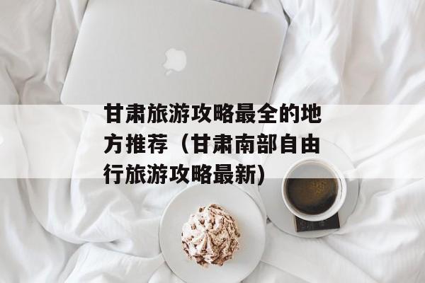 甘肃旅游攻略最全的地方推荐（甘肃南部自由行旅游攻略最新)