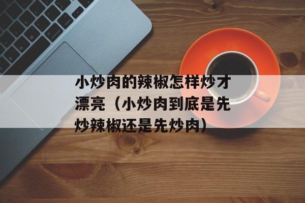 小炒肉的辣椒怎样炒才漂亮（小炒肉到底是先炒辣椒还是先炒肉）