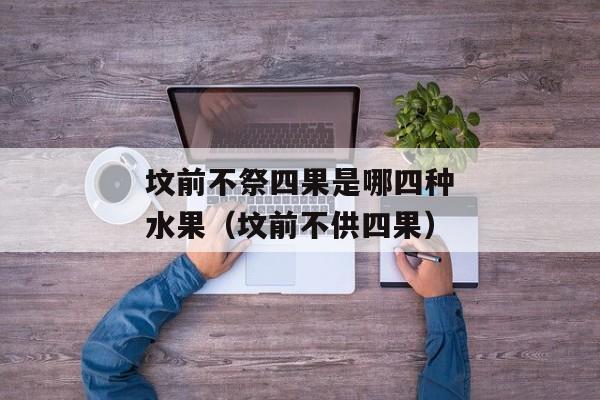 坟前不祭四果是哪四种水果（坟前不供四果）