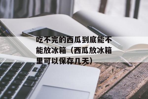吃不完的西瓜到底能不能放冰箱（西瓜放冰箱里可以保存几天）
