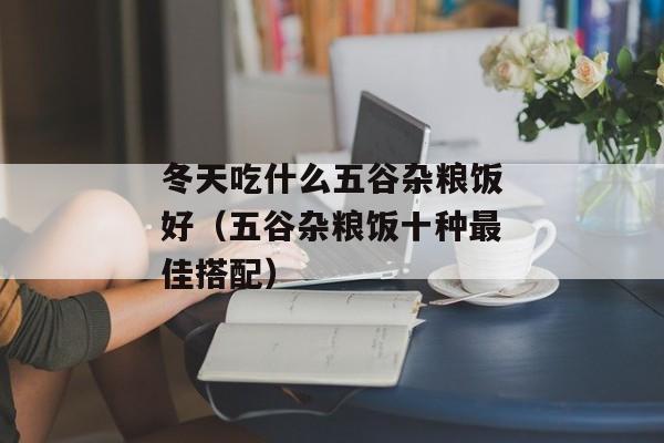 冬天吃什么五谷杂粮饭好（五谷杂粮饭十种最佳搭配）