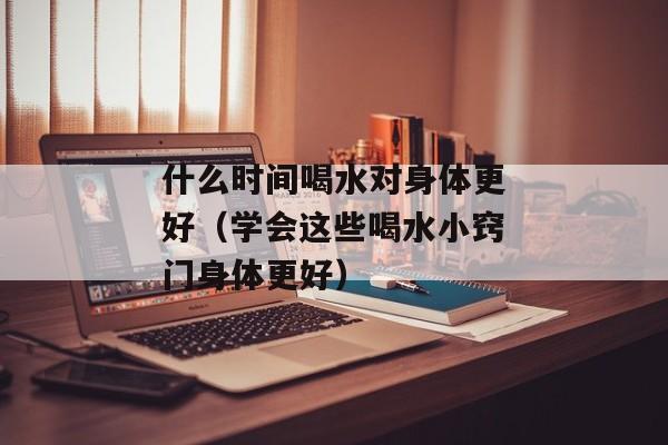 什么时间喝水对身体更好（学会这些喝水小窍门身体更好）
