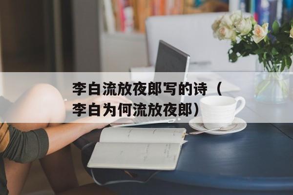 李白流放夜郎写的诗（李白为何流放夜郎）