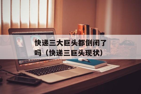 快递三大巨头都倒闭了吗（快递三巨头现状）