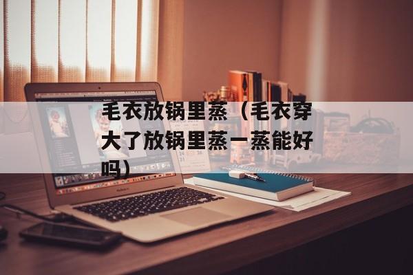 毛衣放锅里蒸（毛衣穿大了放锅里蒸一蒸能好吗）