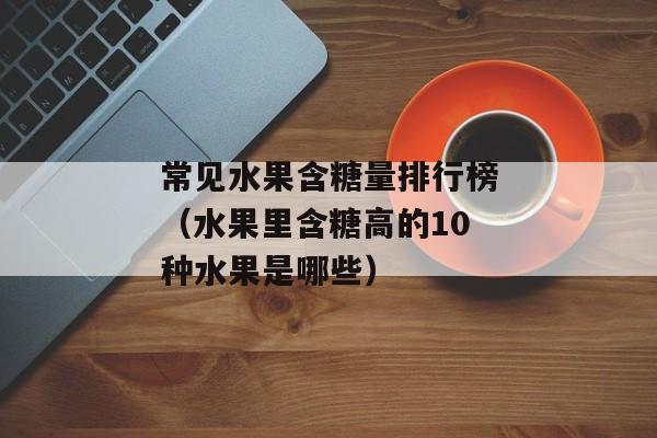 常见水果含糖量排行榜（水果里含糖高的10种水果是哪些）