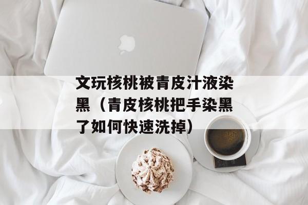 文玩核桃被青皮汁液染黑（青皮核桃把手染黑了如何快速洗掉）