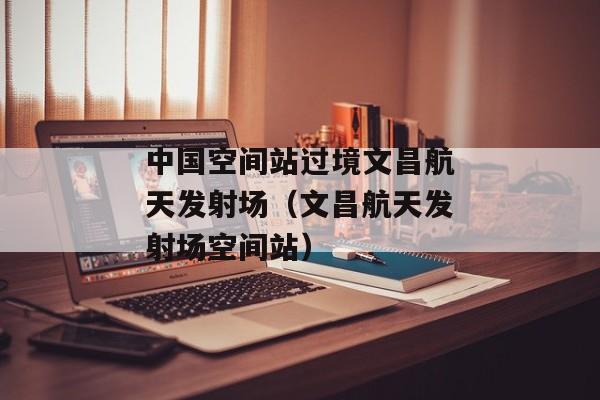 中国空间站过境文昌航天发射场（文昌航天发射场空间站）