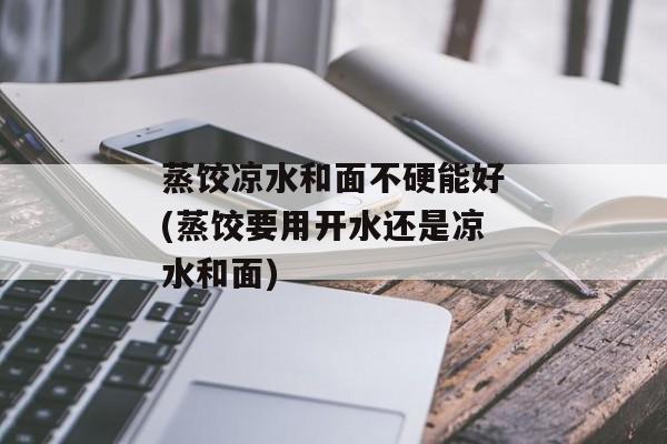 蒸饺凉水和面不硬能好(蒸饺要用开水还是凉水和面)
