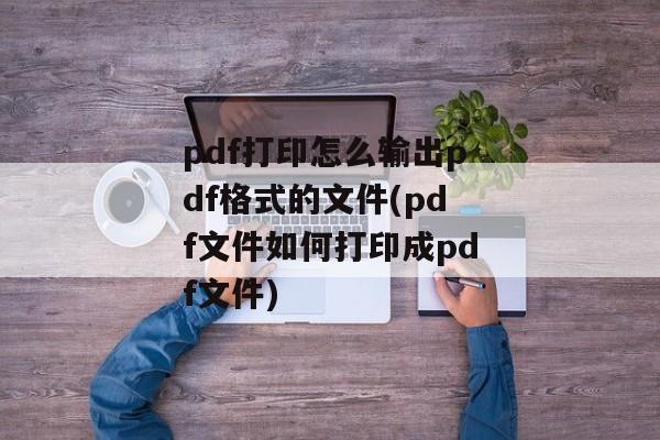 pdf打印怎么输出pdf格式的文件(pdf文件如何打印成pdf文件)
