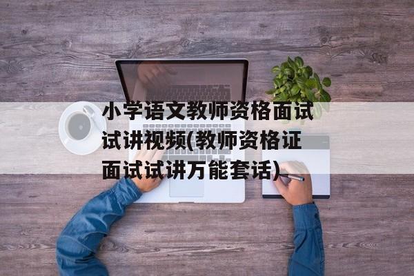 小学语文教师资格面试试讲视频(教师资格证面试试讲万能套话)