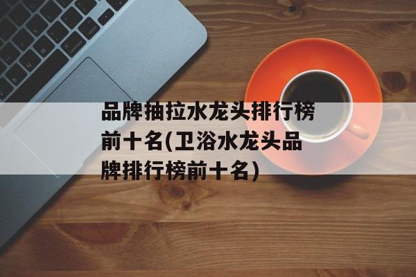 品牌抽拉水龙头排行榜前十名(卫浴水龙头品牌排行榜前十名)