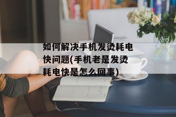 如何解决手机发烫耗电快问题(手机老是发烫耗电快是怎么回事)