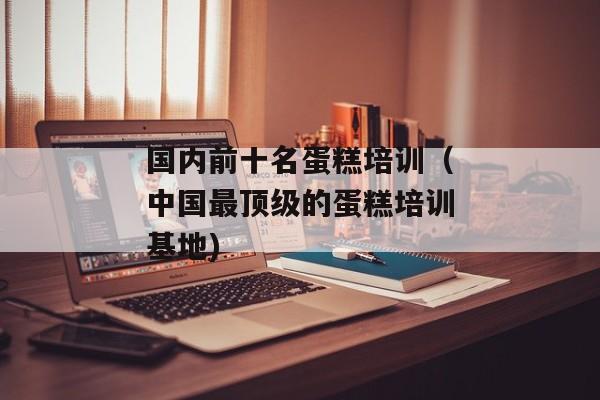 国内前十名蛋糕培训（中国最顶级的蛋糕培训基地)