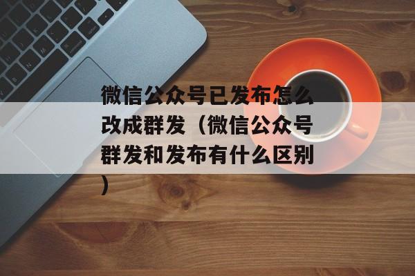 微信公众号已发布怎么改成群发（微信公众号群发和发布有什么区别)