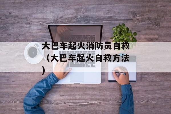 大巴车起火消防员自救（大巴车起火自救方法)