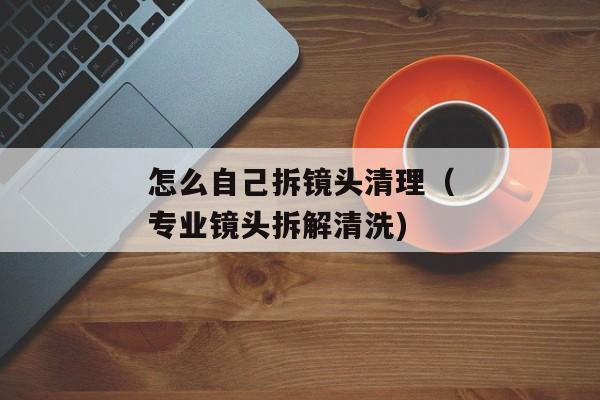 怎么自己拆镜头清理（专业镜头拆解清洗)