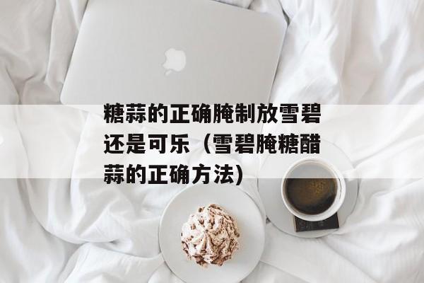糖蒜的正确腌制放雪碧还是可乐（雪碧腌糖醋蒜的正确方法)