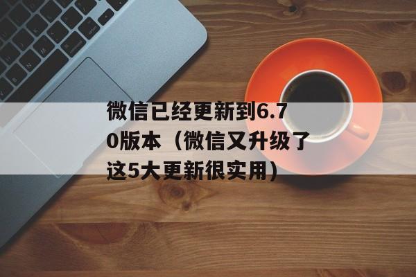 微信已经更新到6.70版本（微信又升级了这5大更新很实用)