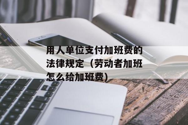 用人单位支付加班费的法律规定（劳动者加班怎么给加班费)
