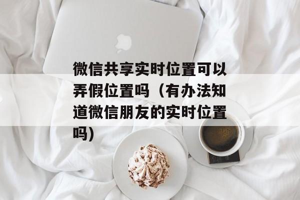 微信共享实时位置可以弄假位置吗（有办法知道微信朋友的实时位置吗)