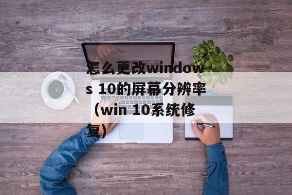 怎么更改windows 10的屏幕分辨率（win 10系统修复)