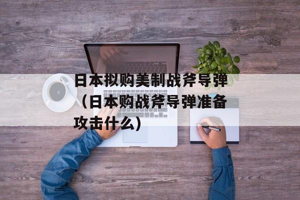 日本拟购美制战斧导弹（日本购战斧导弹准备攻击什么)