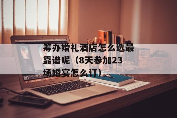 筹办婚礼酒店怎么选最靠谱呢（8天参加23场婚宴怎么订）