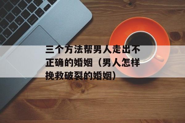 三个方法帮男人走出不正确的婚姻（男人怎样挽救破裂的婚姻）