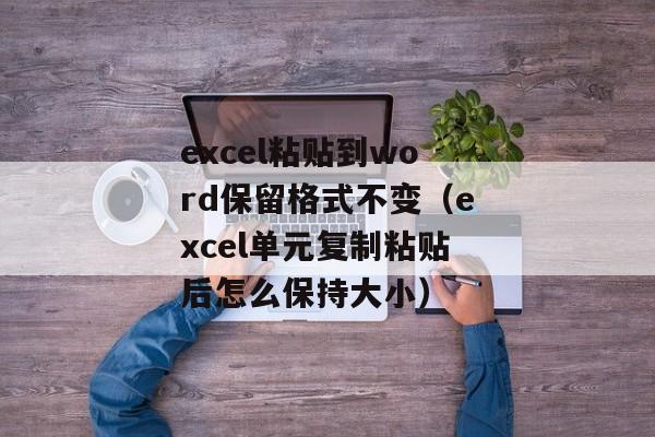 excel粘贴到word保留格式不变（excel单元复制粘贴后怎么保持大小）