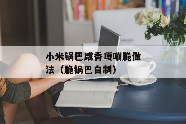 小米锅巴咸香嘎嘣脆做法（脆锅巴自制）