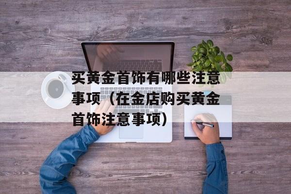 买黄金首饰有哪些注意事项（在金店购买黄金首饰注意事项）
