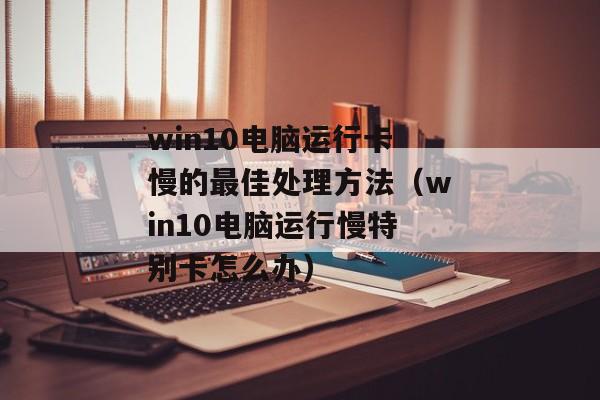 win10电脑运行卡慢的最佳处理方法（win10电脑运行慢特别卡怎么办）