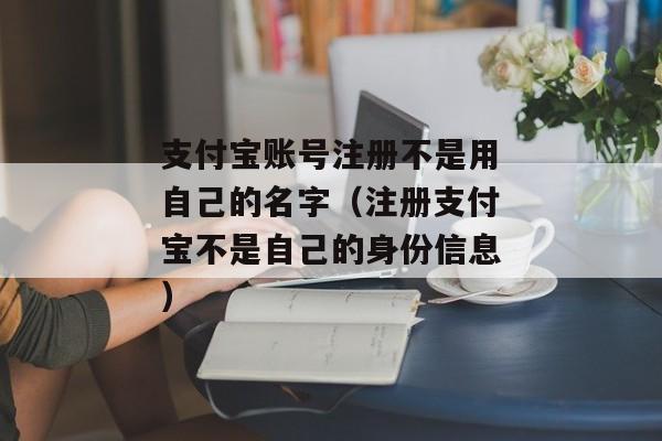 支付宝账号注册不是用自己的名字（注册支付宝不是自己的身份信息）