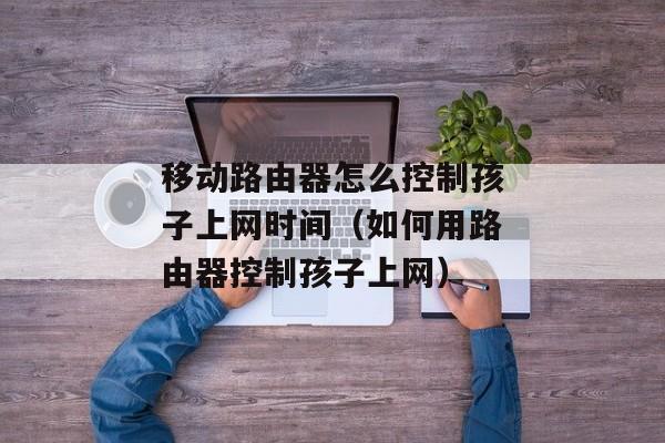 移动路由器怎么控制孩子上网时间（如何用路由器控制孩子上网）