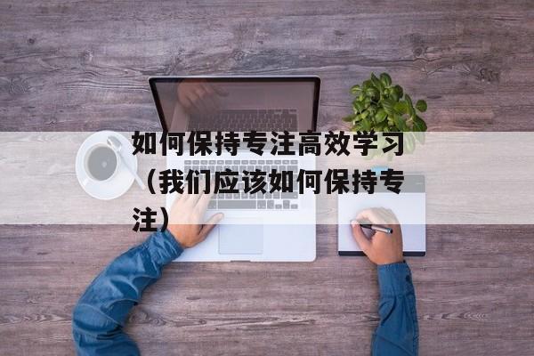如何保持专注高效学习（我们应该如何保持专注）