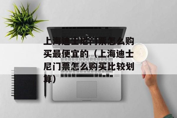 上海迪士尼门票怎么购买最便宜的（上海迪士尼门票怎么购买比较划算）