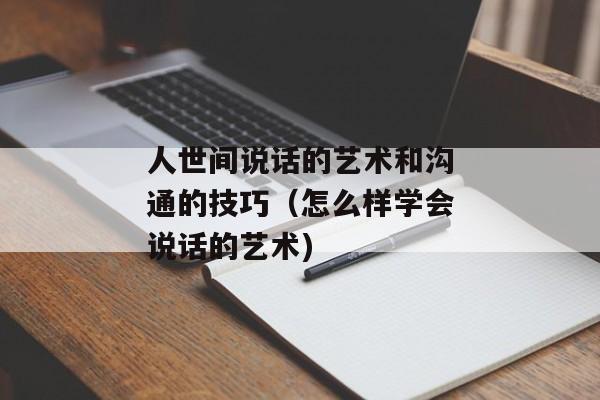 人世间说话的艺术和沟通的技巧（怎么样学会说话的艺术)