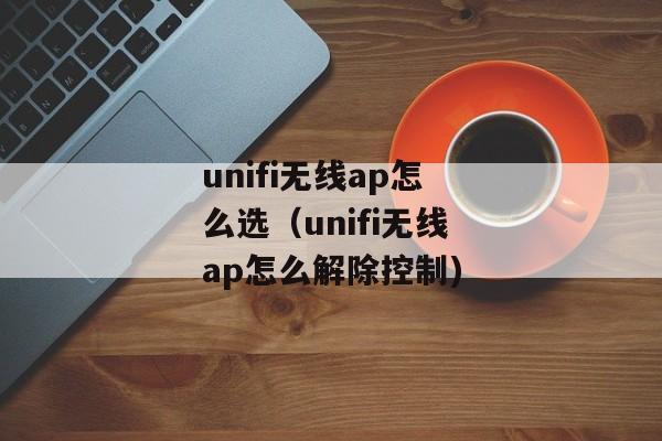 unifi无线ap怎么选（unifi无线ap怎么解除控制)