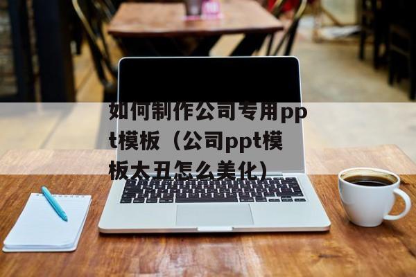 如何制作公司专用ppt模板（公司ppt模板太丑怎么美化)