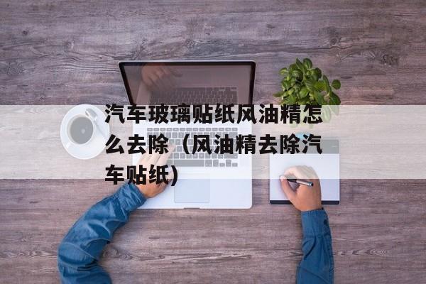 汽车玻璃贴纸风油精怎么去除（风油精去除汽车贴纸)