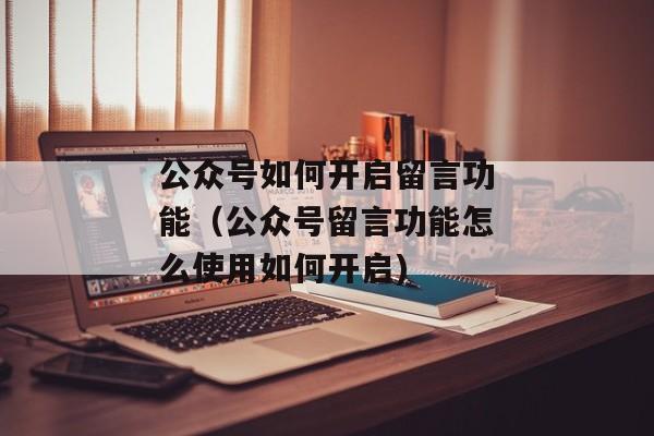 公众号如何开启留言功能（公众号留言功能怎么使用如何开启)