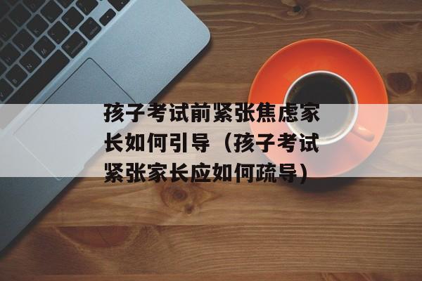 孩子考试前紧张焦虑家长如何引导（孩子考试紧张家长应如何疏导)