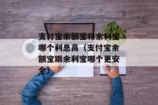 支付宝余额宝和余利宝哪个利息高（支付宝余额宝跟余利宝哪个更安全)