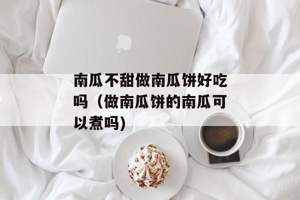 南瓜不甜做南瓜饼好吃吗（做南瓜饼的南瓜可以煮吗)