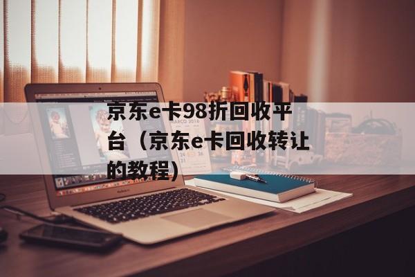 京东e卡98折回收平台（京东e卡回收转让的教程)