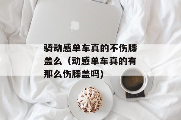 骑动感单车真的不伤膝盖么（动感单车真的有那么伤膝盖吗)
