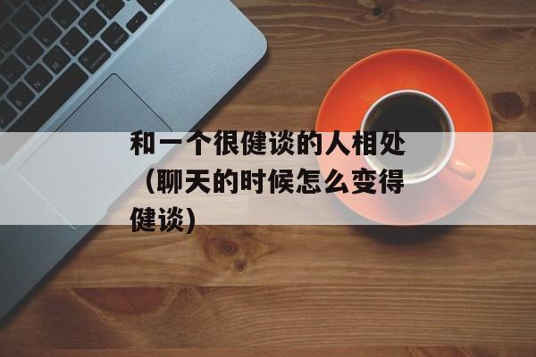 和一个很健谈的人相处（聊天的时候怎么变得健谈)