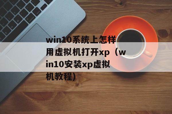 win10系统上怎样用虚拟机打开xp（win10安装xp虚拟机教程)