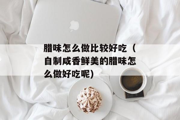 腊味怎么做比较好吃（自制咸香鲜美的腊味怎么做好吃呢)